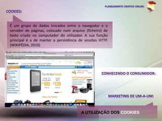 É um grupo de dados trocados entre o navegador e o
servidor de páginas, colocado num arquivo (ficheiro) de
texto criado no computador do utilizador. A sua função
principal é a de manter a persistência de sessões HTTP.
(WIKIPÉDIA, 2010)




                                        A UTILIZAÇÃO DOS COOKIES
 