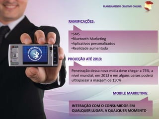 •SMS
•Bluetooth Marketing
•Aplicativos personalizados
•Realidade aumentada




Penetração dessa nova mídia deve chegar a 75%, a
nível mundial, em 2013 e em alguns países poderá
ultrapassar a margem de 150%




INTERAÇÃO COM O CONSUMIDOR EM
QUALQUER LUGAR, A QUALQUER MOMENTO.
 