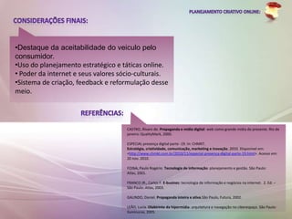 •Destaque da aceitabilidade do veiculo pelo
consumidor.
•Uso do planejamento estratégico e táticas online.
• Poder da internet e seus valores sócio-culturais.
•Sistema de criação, feedback e reformulação desse
meio.




                                     CASTRO, Álvaro de. Propaganda e mídia digital: web como grande mídia do presente. Rio de
                                     janeiro: QualityMark, 2000.

                                     ESPECIAL presença digital parte -19. In: CHMKT.
                                     Estratégia, criatividade, comunicação, marketing e inovação. 2010. Disponível em:
                                     <http://www.chmkt.com.br/2010/11/especial-presenca-digital-parte-19.html>. Acesso em:
                                     20 nov. 2010.

                                     FOINA, Paulo Rogério. Tecnologia de informação: planejamento e gestão. São Paulo:
                                     Atlas, 2001.

                                     FRANCO JR., Carlos F. E-busines: tecnologia de informação e negócios na internet. 2. Ed. –
                                     São Paulo: Atlas, 2003.

                                     GALINDO, Daniel. Propaganda inteira e ativa.São Paulo, Futura, 2002.

                                     LEÃO, Lucia. Olabirinto da hipermídia: arquitetura e navegação no ciberespaço. São Paulo:
                                     Iluminuras, 2005.
 