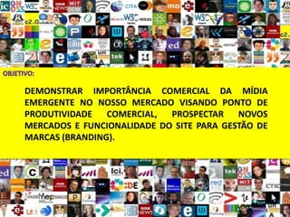 DEMONSTRAR IMPORTÂNCIA COMERCIAL DA MÍDIA
EMERGENTE NO NOSSO MERCADO VISANDO PONTO DE
PRODUTIVIDADE   COMERCIAL,  PROSPECTAR    NOVOS
MERCADOS E FUNCIONALIDADE DO SITE PARA GESTÃO DE
MARCAS (BRANDING).
 