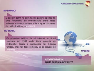 O que em 1960, no EUA, não se passava apenas de
uma ferramenta de comunicação entre bases
militares, nascendo do temor de ataques surpresas
da União Soviética, a ARPANET.




Os primeiros indícios da tal internet no Brasil
surgiram em 1988 onde tinha parceria de
instituições locais a instituições nos Estados
Unidos, onde foi dado começou-se os estudos do
AlterNex.



                                       HISTÓRICO DIGITAL:
                                       COMO SURGIU A INTERNET?
 