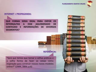 QUE FORMA SERIA IDEAL PARA EXPOR OS
INTERNAUTAS A ESSE AGLOMERADO DE
CONTEÚDO E INFORMAÇÕES DE DIVERSOS
SEGMENTOS?




“Será que temos que tornar a velhas práticas e
a velha forma de fazer as coisas como
inspiração para construir nossos novos modelos
online?” (LIMA, 2003, p.6)
 