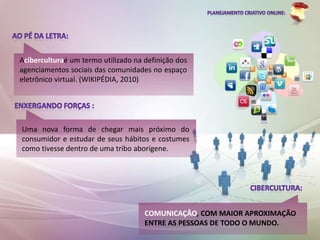 Aciberculturaé um termo utilizado na definição dos
agenciamentos sociais das comunidades no espaço
eletrônico virtual. (WIKIPÉDIA, 2010)




Uma nova forma de chegar mais próximo do
consumidor e estudar de seus hábitos e costumes
como tivesse dentro de uma tribo aborígene.




                                     COMUNICAÇÃO, COM MAIOR APROXIMAÇÃO
                                     ENTRE AS PESSOAS DE TODO O MUNDO.
 