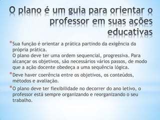 *Sua função é orientar a prática partindo da exigência da
própria prática.
O plano deve ter uma ordem sequencial, progressiva. Para
alcançar os objetivos, são necessários vários passos, de modo
que a ação docente obedeça a uma sequência lógica.
*Deve haver coerência entre os objetivos, os conteúdos,
métodos e avaliação.
*O plano deve ter flexibilidade no decorrer do ano letivo, o
professor está sempre organizando e reorganizando o seu
trabalho.
 
