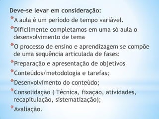 Deve-se levar em consideração:
*A aula é um período de tempo variável.
*Dificilmente completamos em uma só aula o
desenvolvimento de tema
*O processo de ensino e aprendizagem se compõe
de uma sequência articulada de fases:
*Preparação e apresentação de objetivos
*Conteúdos/metodologia e tarefas;
*Desenvolvimento do conteúdo;
*Consolidação ( Técnica, fixação, atividades,
recapitulação, sistematização);
*Avaliação.
 