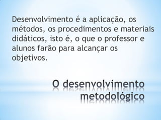 Desenvolvimento é a aplicação, os
métodos, os procedimentos e materiais
didáticos, isto é, o que o professor e
alunos farão para alcançar os
objetivos.
 