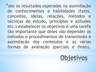 *são os resultados esperados na assimilação
de conhecimentos e habilidades (fatos,
conceitos, ideias, relações, métodos e
técnicas de estudo, princípios e atitudes
etc.) estabelecer os objetivos é uma tarefa
tão importante que deles vão depender os
métodos e procedimentos de transmissão e
assimilação dos conteúdos e as várias
formas de avaliação (parciais e finais).
 