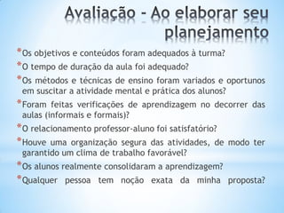 *Os objetivos e conteúdos foram adequados à turma?
*O tempo de duração da aula foi adequado?
*Os métodos e técnicas de ensino foram variados e oportunos
em suscitar a atividade mental e prática dos alunos?
*Foram feitas verificações de aprendizagem no decorrer das
aulas (informais e formais)?
*O relacionamento professor-aluno foi satisfatório?
*Houve uma organização segura das atividades, de modo ter
garantido um clima de trabalho favorável?
*Os alunos realmente consolidaram a aprendizagem?
*Qualquer pessoa tem noção exata da minha proposta?
 