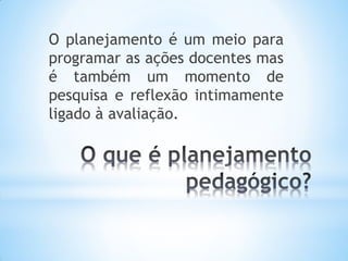 O planejamento é um meio para
programar as ações docentes mas
é também um momento de
pesquisa e reflexão intimamente
ligado à avaliação.
 
