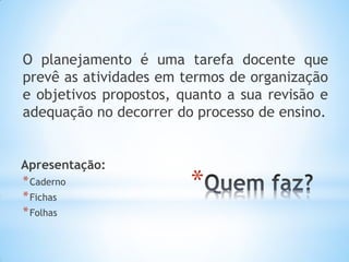 *
O planejamento é uma tarefa docente que
prevê as atividades em termos de organização
e objetivos propostos, quanto a sua revisão e
adequação no decorrer do processo de ensino.
Apresentação:
*Caderno
*Fichas
*Folhas
 