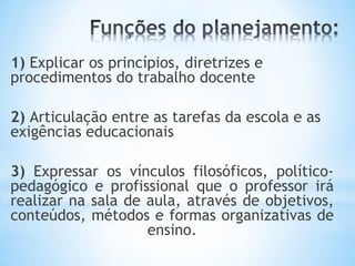 1) Explicar os princípios, diretrizes e
procedimentos do trabalho docente
2) Articulação entre as tarefas da escola e as
exigências educacionais
3) Expressar os vínculos filosóficos, político-
pedagógico e profissional que o professor irá
realizar na sala de aula, através de objetivos,
conteúdos, métodos e formas organizativas de
ensino.
 