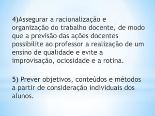 4)Assegurar a racionalização e
organização do trabalho docente, de modo
que a previsão das ações docentes
possibilite ao professor a realização de um
ensino de qualidade e evite a
improvisação, ociosidade e a rotina.
5) Prever objetivos, conteúdos e métodos
a partir de consideração individuais dos
alunos.
 