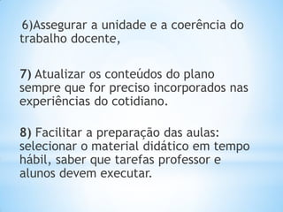6)Assegurar a unidade e a coerência do
trabalho docente,
7) Atualizar os conteúdos do plano
sempre que for preciso incorporados nas
experiências do cotidiano.
8) Facilitar a preparação das aulas:
selecionar o material didático em tempo
hábil, saber que tarefas professor e
alunos devem executar.
 