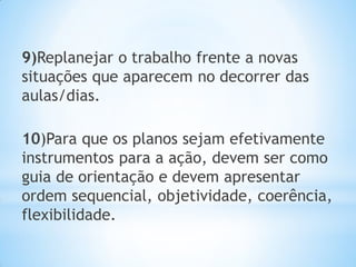 9)Replanejar o trabalho frente a novas
situações que aparecem no decorrer das
aulas/dias.
10)Para que os planos sejam efetivamente
instrumentos para a ação, devem ser como
guia de orientação e devem apresentar
ordem sequencial, objetividade, coerência,
flexibilidade.
 