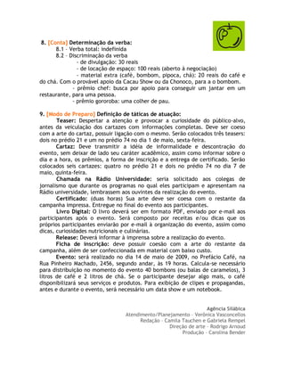 8. [Conta] Determinação da verba:
       8.1 – Verba total: indefinida
       8.2 – Discriminação da verba
                - de divulgação: 30 reais
                - de locação de espaço: 100 reais (aberto à negociação)
                - material extra (café, bombom, pipoca, chá): 20 reais do café e
do chá. Com o provável apoio da Cacau Show ou da Chonoco, para a o bombom.
              - prêmio chef: busca por apoio para conseguir um jantar em um
restaurante, para uma pessoa.
              - prêmio gororoba: uma colher de pau.

9. [Modo de Preparo] Definição de táticas de atuação:
       Teaser: Despertar a atenção e provocar a curiosidade do público-alvo,
antes da veiculação dos cartazes com informações completas. Deve ser coeso
com a arte do cartaz, possuir ligação com o mesmo. Serão colocados três teasers:
dois no prédio 21 e um no prédio 74 no dia 1 de maio, sexta-feira.
       Cartaz: Deve transmitir a idéia de informalidade e descontração do
evento, sem deixar de lado seu caráter acadêmico, assim como informar sobre o
dia e a hora, os prêmios, a forma de inscrição e a entrega de certificado. Serão
colocados seis cartazes: quatro no prédio 21 e dois no prédio 74 no dia 7 de
maio, quinta-feira.
       Chamada na Rádio Universidade: seria solicitado aos colegas de
jornalismo que durante os programas no qual eles participam e apresentam na
Rádio universidade, lembrassem aos ouvintes da realização do evento.
       Certificado: (duas horas) Sua arte deve ser coesa com o restante da
campanha impressa. Entregue no final do evento aos participantes.
       Livro Digital: O livro deverá ser em formato PDF, enviado por e-mail aos
participantes após o evento. Será composto por receitas e/ou dicas que os
próprios participantes enviarão por e-mail à organização do evento, assim como
dicas, curiosidades nutricionais e culinárias.
       Release: Deverá informar à imprensa sobre a realização do evento.
       Ficha de inscrição: deve possuir coesão com a arte do restante da
campanha, além de ser confeccionada em material com baixo custo.
       Evento: será realizado no dia 14 de maio de 2009, no Prefácio Café, na
Rua Pinheiro Machado, 2456, segundo andar, às 19 horas. Calcula-se necessário
para distribuição no momento do evento 40 bombons (ou balas de caramelos), 3
litros de café e 2 litros de chá. Se o participante desejar algo mais, o café
disponibilizará seus serviços e produtos. Para exibição de clipes e propagandas,
antes e durante o evento, será necessário um data show e um notebook.


                                                                   Agência Silábica
                                 Atendimento/Planejamento – Verônica Vasconcellos
                                       Redação – Camila Tauchen e Gabriela Rempel
                                                   Direção de arte – Rodrigo Arnoud
                                                        Produção – Carolina Bender
 