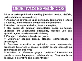  Ler os textos publicados no Blog (notícias, contos, história,
textos didáticos entre outros);
 Analisar os diferentes tipos de textos, dominando a leitura
e a escrita, construindo e contestando argumentos;
 Analisar, interpretar dados, fatos e situações;
 Ser capaz de publicar comentários sobre os textos,
utilizando um vocabulário adequado, fazendo uso das
aprendizagens nas diversas disciplinas;
 Planejar, trabalhar e decidir em grupo;
 Evidenciar espírito crítico, atenção, compreensão e
observação;
 Construir conceitos e aplicá-los para compreender
processos históricos e sociais, a partir do seu contexto na
comunidade em que vive;
 Analisar os diferentes grupos “culturais” formados na
escola e suas linguagens, publicando no Blog um texto
acessível e interativo com essas “tribos”.
 