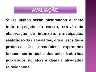  Os alunos serão observados durante
todo o projeto na escola, através da
observação do interesse, participação,
realização das atividades, orais, escritas e
práticas.   Os    conteúdos     explorados
também serão analisados pelos trabalhos
publicados no blog e demais atividades
relacionadas.
 