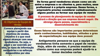 De forma geral vendedores atuam como um elo
entre a empresa e os clientes e, para muitos, esse
profissional é a própria empresa. Dessa forma, o
empresário precisa considerar cuidadosamente
alguns pontos ao formar sua equipe de vendas
O processo de planejamento da equipe de vendas
mostrará a direção que sua empresa deverá seguir. Ele
abrange alguns passos, especialmente o
desenvolvimento de:
A) Objetivos da Equipe de
Vendas
Comece planejando sua
equipe a partir dos
objetivos de vendas.
Objetivo é o que você
espera alcançar com seus
vendedores. Ou seja, o
papel a ser exercido por
eles, os tipos de informação
necessárias e os esforços
despendidos por eles
Esses fatores são importantes porque determinam
quais conhecimentos, habilidades, atitudes e grau
de especialização sua equipe deve possuir
Antigamente pensava-se que a equipe de
vendedores tinha somente o papel de vender.
Hoje, além de vender, é preciso mostrar ao
cliente como sua empresa poderá ajudá-lo a
tomar decisões certas
 