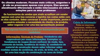 Os clientes mudaram. Ficaram mais críticos, exigentes e
já não se preocupam apenas com preços. Eles querem
atendimento diferenciado e estão interessados em achar
soluções para os seus problemas
Os funcionários de vendas que ainda acreditam em vender
apenas com uma boa conversa e tapinha nas costas estão com
os dias contados. Saber conversar é muito importante, porém é
necessário entender a necessidade do cliente e do produto,
saber negociar e ter uma boa apresentação pessoal
Veja algumas funções que podem ser desempenhadas pelos
vendedores:
Informações Técnicas do Produto: Vendedores são
responsáveis por essas informações. Exemplos: a)
Vendedores de roupas devem conhecer de moda, tipo,
caimento do tecido, tendência da moda; b) vendedores de
material de construção devem saber informar sobre
medidas exatas de cerâmicas, de areia, de brita, etc., devem
ter uma boa noção de combinação de cores de tintas
Coleta de Informação:
Todas as empresas
(pequenas, médias ou
grandes) devem preparar
vendedores para buscar
informações sobre o comércio.
Podem fazer perguntas aos
clientes, pesquisando os
concorrentes e as literaturas
pertinentes, como revistas
específicas do produto que a
empresa comercializa
 