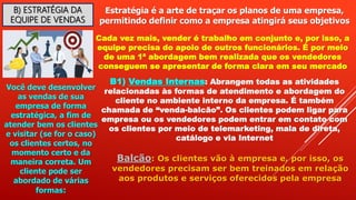 B) ESTRATÉGIA DA
EQUIPE DE VENDAS
Estratégia é a arte de traçar os planos de uma empresa,
permitindo definir como a empresa atingirá seus objetivos
Cada vez mais, vender é trabalho em conjunto e, por isso, a
equipe precisa do apoio de outros funcionários. É por meio
de uma 1ª abordagem bem realizada que os vendedores
conseguem se apresentar de forma clara em seu mercado
Você deve desenvolver
as vendas de sua
empresa de forma
estratégica, a fim de
atender bem os clientes
e visitar (se for o caso)
os clientes certos, no
momento certo e da
maneira correta. Um
cliente pode ser
abordado de várias
formas:
B1) Vendas Internas: Abrangem todas as atividades
relacionadas às formas de atendimento e abordagem do
cliente no ambiente interno da empresa. É também
chamada de “venda-balcão”. Os clientes podem ligar para
empresa ou os vendedores podem entrar em contato com
os clientes por meio de telemarketing, mala de direta,
catálogo e via Internet
Balcão: Os clientes vão à empresa e, por isso, os
vendedores precisam ser bem treinados em relação
aos produtos e serviços oferecidos pela empresa
 