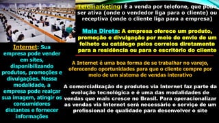 Telemarketing: É a venda por telefone, que pode
ser ativa (onde o vendedor liga para o cliente) ou
receptiva (onde o cliente liga para a empresa)
Mala Direta: A empresa oferece um produto,
promoção e divulgação por meio do envio de um
folheto ou catálogo pelos correios diretamente
para a residência ou para o escritório do cliente
Internet: Sua
empresa pode vender
em sites,
disponibilizando
produtos, promoções e
divulgações. Nessa
modalidade, a
empresa pode realçar
sua imagem, atingir os
consumidores
distantes e fornecer
informações
A Internet é uma boa forma de se trabalhar no varejo,
oferecendo oportunidades para que o cliente compre por
meio de um sistema de vendas interativo
A comercialização de produtos via Internet faz parte da
evolução tecnológica e é uma das modalidades de
vendas que mais cresce no Brasil. Para operacionalizar
as vendas via Internet será necessário o serviço de um
profissional de qualidade para desenvolver o site
 