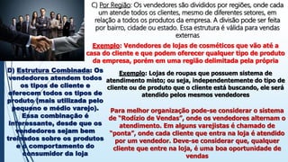 C) Por Região: Os vendedores são divididos por regiões, onde cada
um atende todos os clientes, mesmo de diferentes setores, em
relação a todos os produtos da empresa. A divisão pode ser feita
por bairro, cidade ou estado. Essa estrutura é válida para vendas
externas
Exemplo: Vendedores de lojas de cosméticos que vão até a
casa do cliente e que podem oferecer qualquer tipo de produto
da empresa, porém em uma região delimitada pela própria
D) Estrutura Combinada: Os
vendedores atendem todos
os tipos de cliente e
oferecem todos os tipos de
produto (mais utilizada pelo
pequeno e médio varejo).
Essa combinação é
interessante, desde que os
vendedores sejam bem
treinados sobre os produtos
e o comportamento do
consumidor da loja
Exemplo: Lojas de roupas que possuem sistema de
atendimento misto; ou seja, independentemente do tipo de
cliente ou de produto que o cliente está buscando, ele será
atendido pelos mesmos vendedores
Para melhor organização pode-se considerar o sistema
de “Rodízio de Vendas”, onde os vendedores alternam o
atendimento. Em alguns varejistas é chamado de
“ponta”, onde cada cliente que entra na loja é atendido
por um vendedor. Deve-se considerar que, qualquer
cliente que entre na loja, é uma boa oportunidade de
vendas
 