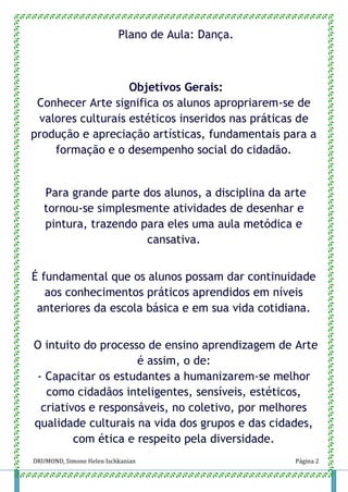 DRUMOND, Simone Helen Ischkanian Página 2
Plano de Aula: Dança.
Objetivos Gerais:
Conhecer Arte significa os alunos apropriarem-se de
valores culturais estéticos inseridos nas práticas de
produção e apreciação artísticas, fundamentais para a
formação e o desempenho social do cidadão.
Para grande parte dos alunos, a disciplina da arte
tornou-se simplesmente atividades de desenhar e
pintura, trazendo para eles uma aula metódica e
cansativa.
É fundamental que os alunos possam dar continuidade
aos conhecimentos práticos aprendidos em níveis
anteriores da escola básica e em sua vida cotidiana.
O intuito do processo de ensino aprendizagem de Arte
é assim, o de:
- Capacitar os estudantes a humanizarem-se melhor
como cidadãos inteligentes, sensíveis, estéticos,
criativos e responsáveis, no coletivo, por melhores
qualidade culturais na vida dos grupos e das cidades,
com ética e respeito pela diversidade.
 