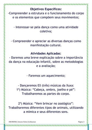 DRUMOND, Simone Helen Ischkanian Página 3
Objetivos Específicos:
-Compreender a estrutura e o funcionamento do corpo
e os elementos que compõem seus movimentos;
- Interessar-se pela dança como uma atividade
coletiva;
- Compreender e apreciar as diversas danças como
manifestação cultural.
Atividades Aplicadas:
- Daremos uma breve explicação sobre a importância
da dança na educação infantil, sobre as metodologias
e a avaliação;
- Faremos um aquecimento;
- Dançaremos 03 (três) músicas da Xuxa:
1ª) Música: “Cabeça, ombro, joelho e pé”:
Trabalharemos as partes do corpo.
2ª) Música: “Vem brincar no zoológico”:
Trabalharemos diferentes tipos de animais, utilizando
a mímica e seus diferentes sons.
 