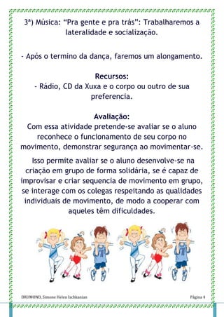 DRUMOND, Simone Helen Ischkanian Página 4
3ª) Música: “Pra gente e pra trás”: Trabalharemos a
lateralidade e socialização.
- Após o termino da dança, faremos um alongamento.
Recursos:
- Rádio, CD da Xuxa e o corpo ou outro de sua
preferencia.
Avaliação:
Com essa atividade pretende-se avaliar se o aluno
reconhece o funcionamento de seu corpo no
movimento, demonstrar segurança ao movimentar-se.
Isso permite avaliar se o aluno desenvolve-se na
criação em grupo de forma solidária, se é capaz de
improvisar e criar sequencia de movimento em grupo,
se interage com os colegas respeitando as qualidades
individuais de movimento, de modo a cooperar com
aqueles têm dificuldades.
 