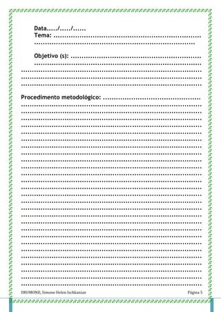 DRUMOND, Simone Helen Ischkanian Página 5
Data...../...../......
Tema: ....................................................................
..........................................................................
Objetivo (s): ............................................................
.............................................................................
...................................................................................
...................................................................................
...................................................................................
Procedimento metodológico: .............................................
...................................................................................
...................................................................................
...................................................................................
...................................................................................
...................................................................................
...................................................................................
...................................................................................
...................................................................................
...................................................................................
...................................................................................
...................................................................................
...................................................................................
...................................................................................
...................................................................................
...................................................................................
...................................................................................
...................................................................................
...................................................................................
...................................................................................
...................................................................................
...................................................................................
...................................................................................
...................................................................................
...................................................................................
...................................................................................
...................................................................................
...................................................................................
 