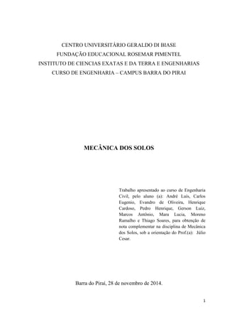 1
CENTRO UNIVERSITÁRIO GERALDO DI BIASE
FUNDAÇÃO EDUCACIONAL ROSEMAR PIMENTEL
INSTITUTO DE CIENCIAS EXATAS E DA TERRA E ENGENHARIAS
CURSO DE ENGENHARIA – CAMPUS BARRA DO PIRAI
MECÂNICA DOS SOLOS
Trabalho apresentado ao curso de Engenharia
Civil, pelo aluno (a): André Luís, Carlos
Eugenio, Evandro de Oliveira, Henrique
Cardoso, Pedro Henrique, Gerson Luiz,
Marcos Antônio, Mara Lucia, Moreno
Ramalho e Thiago Soares, para obtenção de
nota complementar na disciplina de Mecânica
dos Solos, sob a orientação do Prof.(a): Júlio
Cesar.
Barra do Piraí, 28 de novembro de 2014.
 