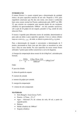 3
INTRODUÇÃO
O ensaio Proctor é o ensaio original para a determinação da umidade
ótima e do peso especifico máximo de um solo. Proposto e 1933, pelo
engenheiro americano que lhe deu este nome, este ensaio é conhecido
hoje como ensaio normal de Proctor, padronizado pela ABNT em MB-
33, que consiste em compactar uma amostra dentro de um recipiente
cilíndrico de aproximadamente 1000cm³ em três camadas sucessivas,
sob a ação de 26 golpes de um soquete, pesando 2,5 kg, caindo de uma
altura de 35cm.
O ensaio é repetido para diferentes teores de umidade, determinando-se
para cada um deles o peso especifico aparente. Com os valores obtidos
traça-se a curva , de onde, se obterá os pontos de
Para a determinação do traçado é conveniente a determinação de 5
pontos, procurando-se fazer com que dois deles se encontrem na zona
seca e dois na zona úmida. No caso especifico do nosso ensaio foram
utilizados 7 pontos para melhor caracterizar a curva do diagrama.
A Energia de compactação desse ensaio foi de 6,8kgf/cm², calculada pela
formula.
Onde:
P: peso do cilindro
h: altura de queda do soquete
N: numero de camada
n: numero de golpes por camada
E: energia de compactação
V: volume do solo compactado
MATERIAIS
 Solo (Rangel)- Areia Grossa 74,4%
 Peneira - 4,75mm – 8”x 2”
 Agua - Adicional 2% do volume de solo, 60 ml, a partir do
segundo ponto.
 Balança
 Molde cilíndrico de 1000cm³
 Soquete cilíndrico
 