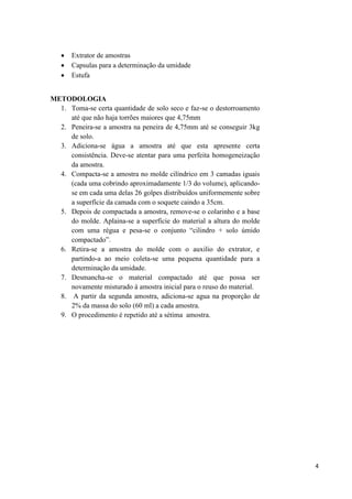 4
 Extrator de amostras
 Capsulas para a determinação da umidade
 Estufa
METODOLOGIA
1. Toma-se certa quantidade de solo seco e faz-se o destorroamento
até que não haja torrões maiores que 4,75mm
2. Peneira-se a amostra na peneira de 4,75mm até se conseguir 3kg
de solo.
3. Adiciona-se água a amostra até que esta apresente certa
consistência. Deve-se atentar para uma perfeita homogeneização
da amostra.
4. Compacta-se a amostra no molde cilíndrico em 3 camadas iguais
(cada uma cobrindo aproximadamente 1/3 do volume), aplicando-
se em cada uma delas 26 golpes distribuídos uniformemente sobre
a superfície da camada com o soquete caindo a 35cm.
5. Depois de compactada a amostra, remove-se o colarinho e a base
do molde. Aplaina-se a superfície do material a altura do molde
com uma régua e pesa-se o conjunto “cilindro + solo úmido
compactado”.
6. Retira-se a amostra do molde com o auxilio do extrator, e
partindo-a ao meio coleta-se uma pequena quantidade para a
determinação da umidade.
7. Desmancha-se o material compactado até que possa ser
novamente misturado à amostra inicial para o reuso do material.
8. A partir da segunda amostra, adiciona-se agua na proporção de
2% da massa do solo (60 ml) a cada amostra.
9. O procedimento é repetido até a sétima amostra.
 
