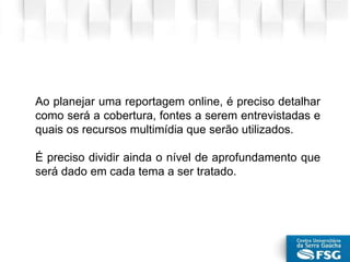 Ao planejar uma reportagem online, é preciso detalhar
como será a cobertura, fontes a serem entrevistadas e
quais os recursos multimídia que serão utilizados.
É preciso dividir ainda o nível de aprofundamento que
será dado em cada tema a ser tratado.
 
