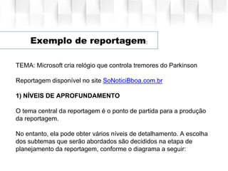Exemplo de reportagem:
TEMA: Microsoft cria relógio que controla tremores do Parkinson
Reportagem disponível no site SoNoticiBboa.com.br
1) NÍVEIS DE APROFUNDAMENTO
O tema central da reportagem é o ponto de partida para a produção
da reportagem.
No entanto, ela pode obter vários níveis de detalhamento. A escolha
dos subtemas que serão abordados são decididos na etapa de
planejamento da reportagem, conforme o diagrama a seguir:
 