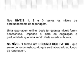 .
Nos NÍVEIS 1, 2 e 3 temos os níveis de
aprofundamento da reportagem.
Uma reportagem online pode ter quantos níveis forem
necessários. Depende é claro da angulação e
profundidade que está sendo dada a cada subtema.
No NÍVEL 1 temos um RESUMO DOS FATOS , que
serve como um esboço do que será abordado ao longo
da reportagem.
 