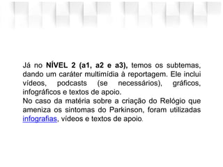Já no NÍVEL 2 (a1, a2 e a3), temos os subtemas,
dando um caráter multimídia à reportagem. Ele inclui
vídeos, podcasts (se necessários), gráficos,
infográficos e textos de apoio.
No caso da matéria sobre a criação do Relógio que
ameniza os sintomas do Parkinson, foram utilizadas
infografias, vídeos e textos de apoio.
 