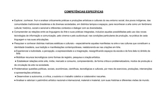 COMPETÊNCIAS ESPECÍFICAS
● Explorar, conhecer, fruir e analisar criticamente práticas e produções artísticas e culturais do seu entorno social, dos povos indígenas, das
comunidades tradicionais brasileiras e de diversas sociedades, em distintos tempos e espaços, para reconhecer a arte como um fenômeno
cultural, histórico, social e sensível a diferentes contextos e dialogar com as diversidades.
● Compreender as relações entre as linguagens da Arte e suas práticas integradas, inclusive aquelas possibilitadas pelo uso das novas
tecnologias de informação e comunicação, pelo cinema e pelo audiovisual, nas condições particulares de produção, na prática de cada
linguagem e nas suas articulações.
● Pesquisar e conhecer distintas matrizes estéticas e culturais – especialmente aquelas manifestas na arte e nas culturas que constituem a
identidade brasileira, sua tradição e manifestações contemporâneas, reelaborando-as nas criações em Arte.
● Experienciar a ludicidade, a percepção, a expressividade e a imaginação, ressignificando espaços da escola e de fora dela no âmbito da
Arte.
● Mobilizar recursos tecnológicos como formas de registro, pesquisa e criação artística.
● Estabelecer relações entre arte, mídia, mercado e consumo, compreendendo, de forma crítica e problematizadora, modos de produção e
de circulação da arte na sociedade.
● Problematizar questões políticas, sociais, econômicas, científicas, tecnológicas e culturais, por meio de exercícios, produções, intervenções
e apresentações artísticas.
● Desenvolver a autonomia, a crítica, a autoria e o trabalho coletivo e colaborativo nasartes.
● Analisar e valorizar o patrimônio artístico nacional e internacional, material e imaterial, com suas histórias e diferentes visões de mundo.
 