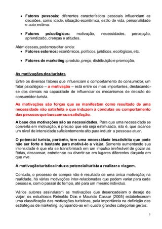  Fatores pessoais: diferentes características pessoais influenciam as 
decisões, como idade, situação econômica, estilo de vida, personalidade 
e auto-estima. 
 Fatores psicológicos: motivação, necessidades, percepção, 
2 
aprendizado, crenças e atitudes. 
Além desses, podemos citar ainda: 
 Fatores externos: econômicos, políticos, jurídicos, ecológicos, etc. 
 Fatores de marketing: produto, preço, distribuição e promoção. 
As motivações dos turistas 
Entre os diversos fatores que influenciam o comportamento do consumidor, um 
fator psicológico – a motivação – está entre os mais importantes, destacando-se 
dos demais na capacidade de influenciar os mecanismos de decisão do 
consumidor-turista. 
As motivações são forças que se manifestam como resultado de uma 
necessidade não satisfeita e que induzem a condutas ou comportamento 
das pessoas que buscam sua satisfação. 
A base das motivações são as necessidades. Para que uma necessidade se 
converta em motivação, é preciso que ela seja estimulada, isto é, que alcance 
um nível de intensidade suficientemente alto para induzir a pessoa a atuar. 
O potencial turista, portanto, tem uma necessidade insatisfeita que pode 
não ser forte o bastante para motivá-lo a viajar. Somente aumentando sua 
intensidade é que ela se transformará em um impulso irrefreável de gozar as 
férias, descansar, entreter-se ou divertir-se em lugares diferentes daquele em 
que vive. 
A motivação turística induz o potencial turista a realizar a viagem. 
Contudo, o processo de compra não é resultado de uma única motivação; na 
realidade, há várias motivações inter-relacionadas que podem variar para cada 
pessoa e, com o passar do tempo, até para um mesmo individuo. 
Vários autores assinalaram as motivações que desencadeiam o desejo de 
viajar, os estudiosos Reinaldo Dias e Mauricio Cassar (2005) estabeleceram 
uma classificação das motivações turísticas, pela importância na definição das 
estratégias de marketing, agrupando-as em quatro grandes categorias gerais: 
 