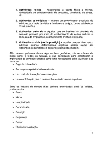 1. Motivações físicas – relacionadas à saúde física e mental, 
necessidade de entretenimento, de descanso, diminuição do stress, 
etc. 
2. Motivações psicológicas – incluem desenvolvimento emocional do 
individuo, por meio de visita a familiares e amigos, ou ao estabelecer 
novas relações. 
3. Motivações culturais – aquelas que se inserem no contexto de 
evolução pessoal, por meio do conhecimento de outras culturas e 
países ou da ampliação do conhecimento artístico e histórico. 
4. Motivações sociais (ou de prestígio) – aquelas que permitem que o 
individuo alcance determinados objetivos sociais (como ser 
reconhecido e apreciado) e que projete uma boa imagem. 
Além dessas, podemos elencar algumas bem genéricas, pois se aplicam, de 
modo geral, a todos os turistas, e que contribuem para caracterizar a 
importância da atividade turística como uma necessidade cada vez maior das 
pessoas: 
3 
 Fuga da rotina diária 
 Recompensa pelo trabalho realizado 
 Um modo de liberação das convenções 
 Uma contribuição para o desenvolvimento de valores espirituais 
Entre os motivos de compra mais comuns encontrados entre os turistas, 
podemos citar: 
 Preço 
 Moda 
 Hospitalidade 
 Comodidade 
 Prestígio 
 Segurança 
 Prazer 
 Efeito demonstração 
 
