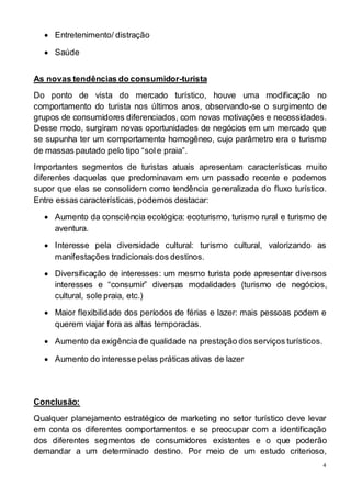 4 
 Entretenimento/ distração 
 Saúde 
As novas tendências do consumidor-turista 
Do ponto de vista do mercado turístico, houve uma modificação no 
comportamento do turista nos últimos anos, observando-se o surgimento de 
grupos de consumidores diferenciados, com novas motivações e necessidades. 
Desse modo, surgiram novas oportunidades de negócios em um mercado que 
se supunha ter um comportamento homogêneo, cujo parâmetro era o turismo 
de massas pautado pelo tipo “sol e praia”. 
Importantes segmentos de turistas atuais apresentam características muito 
diferentes daquelas que predominavam em um passado recente e podemos 
supor que elas se consolidem como tendência generalizada do fluxo turístico. 
Entre essas características, podemos destacar: 
 Aumento da consciência ecológica: ecoturismo, turismo rural e turismo de 
aventura. 
 Interesse pela diversidade cultural: turismo cultural, valorizando as 
manifestações tradicionais dos destinos. 
 Diversificação de interesses: um mesmo turista pode apresentar diversos 
interesses e “consumir” diversas modalidades (turismo de negócios, 
cultural, sole praia, etc.) 
 Maior flexibilidade dos períodos de férias e lazer: mais pessoas podem e 
querem viajar fora as altas temporadas. 
 Aumento da exigência de qualidade na prestação dos serviços turísticos. 
 Aumento do interesse pelas práticas ativas de lazer 
Conclusão: 
Qualquer planejamento estratégico de marketing no setor turístico deve levar 
em conta os diferentes comportamentos e se preocupar com a identificação 
dos diferentes segmentos de consumidores existentes e o que poderão 
demandar a um determinado destino. Por meio de um estudo criterioso, 
 