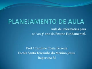 Aula de informática para
o 1° ao 5° ano do Ensino Fundamental.
Prof.ª Caroline Costa Ferreira
Escola Santa Teresinha do Menino Jesus.
Itaperuna RJ
 
