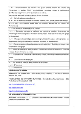 2
12.09 – Desenvolvimento de trabalho em grupo: análise setorial do turismo em
Pernambuco – análise SWOT (oportunidades, ameaças, forças e deficiências);
identificação dos principais atrativos turísticos do estado.
Metodologia: pesquisa, apresentação dos grupos e debate.
19.09 – Marketing de serviços e turismo
26.09 – Mix de marketing aplicado ao turismo: produto, preço, distribuição e comunicação
03.10 – Dia .Edu (Pesquisa sobre tipos de turismo e escolha de um destino em
Pernambuco)
10.10 – 1ª avaliação: apresentação do trabalho
17.10 – Composto promocional aplicado ao marketing turístico: ferramentas de
comunicação mercadológicas / Discussão sobre projeto a ser desenvolvido pelo grupo
(brainstorming)
31.10 – Planejamento estratégico de marketing turístico / Discussão sobre projeto a ser
desenvolvido pelo grupo (avaliação das ideias propostas na aula anterior)
07.11 – Ferramentas de mídia aplicadas ao marketing turístico / Definição do projeto a ser
desenvolvido pelo grupo
14.11 – Criação e Redação publicitária para campanhas de marketing turístico / Ponto de
controle: desenvolvimento do projeto
21.11 – Avaliação de campanhas de marketing / Ponto de controle: desenvolvimento do
projeto
28.11 – Desenvolvimento do projeto
05.12 – 2ª avaliação. Realização/ apresentação do projeto
12.12 – 2ª chamada
19.12 – Prova Final
3. BIBLIOGRAFIA BÁSICA
PRINCÍPIOS DE MARKETING / Philip Kotler; Gary Armstrong – São Paulo: Pearson
Prentice Hall, 2008
FUNDAMENTOS DO MARKETING TURÍSTICO / Reinaldo Dias; Maurício Cassar – São
Paulo: Pearson Prentice Hall, 2005
http://www.dadosefatos.turismo.gov.br/
http://www.unwto.org/
http://www.turismo.pe.gov.br/
3.1. BIBLIOGRAFIA COMPLEMENTAR
INTRODUÇÃO AO ESTUDO DO TURISMO / Bayard Boiteux; Maurício Werner – Rio de
Janeiro: Elsevier Editora, 2009.
 
