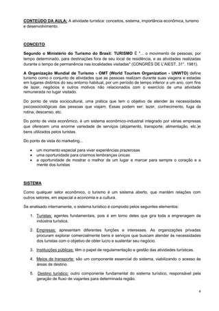 4
CONTEÚDO DA AULA: A atividade turística: conceitos, sistema, importância econômica, turismo
e desenvolvimento.
CONCEITO
Segundo o Ministério do Turismo do Brasil: TURISMO É "... o movimento de pessoas, por
tempo determinado, para destinações fora de seu local de residência, e as atividades realizadas
durante o tempo de permanência nas localidades visitadas" (CONGRÉS DE L'AIEST, 31°. 1981).
A Organização Mundial de Turismo - OMT (World Tourism Organization - UNWTO) define
turismo como o conjunto de atividades que as pessoas realizam durante suas viagens e estadas
em lugares distintos do seu entorno habitual, por um período de tempo inferior a um ano, com fins
de lazer, negócios e outros motivos não relacionados com o exercício de uma atividade
remunerada no lugar visitado.
Do ponto de vista sociocultural, uma prática que tem o objetivo de atender às necessidades
psicossociológicas das pessoas que viajam. Essas podem ser: lazer, conhecimento, fuga da
rotina, descanso, etc.
Do ponto de vista econômico, é um sistema econômico-industrial integrado por várias empresas
que oferecem uma enorme variedade de serviços (alojamento, transporte, alimentação, etc.)e
bens utilizados pelos turistas.
Do ponto de vista do marketing...
 um momento especial para viver experiências prazerosas
 uma oportunidade para criarmos lembranças únicas
 a oportunidade de mostrar o melhor de um lugar e marcar para sempre o coração e a
mente dos turistas
SISTEMA
Como qualquer setor econômico, o turismo é um sistema aberto, que mantém relações com
outros setores, em especial a economia e a cultura.
Se analisado internamente, o sistema turístico é composto pelos seguintes elementos:
1. Turistas: agentes fundamentais, pois é em torno deles que gira toda a engrenagem da
indústria turística.
2. Empresas: apresentam diferentes funções e interesses. As organizações privadas
procuram explorar comercialmente bens e serviços que buscam atender às necessidades
dos turistas com o objetivo de obter lucro e sustentar seu negócio.
3. Instituições públicas: têm o papel de regulamentação e gestão das atividades turísticas.
4. Meios de transporte: são um componente essencial do sistema, viabilizando o acesso às
áreas de destino.
5. Destino turístico: outro componente fundamental do sistema turístico, responsável pela
geração de fluxo de viajantes para determinada região.
 