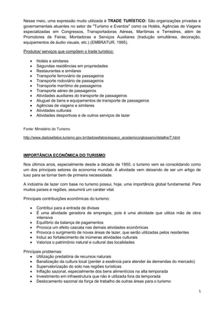 5
Nesse meio, uma expressão muito utilizada é TRADE TURÍSTICO: São organizações privadas e
governamentais atuantes no setor de "Turismo e Eventos" como os Hotéis, Agências de Viagens
especializadas em Congressos, Transportadoras Aéreas, Marítimas e Terrestres, além de
Promotores de Feiras, Montadoras e Serviços Auxiliares (tradução simultânea, decoração,
equipamentos de áudio visuais, etc.) (EMBRATUR, 1995).
Produtos/ serviços que compõem o trade turístico:
 Hotéis e similares
 Segundas residências em propriedades
 Restaurantes e similares
 Transporte ferroviário de passageiros
 Transporte rodoviário de passageiros
 Transporte marítimo de passageiros
 Transporte aéreo de passageiros
 Atividades auxiliares do transporte de passageiros
 Aluguel de bens e equipamentos de transporte de passageiros
 Agências de viagens e similares
 Atividades culturais
 Atividades desportivas e de outros serviços de lazer
Fonte: Ministério do Turismo
http://www.dadosefatos.turismo.gov.br/dadosefatos/espaco_academico/glossario/detalhe/T.html
IMPORTÂNCIA ECONÔMICA DO TURISMO
Nos últimos anos, especialmente desde a década de 1950, o turismo vem se consolidando como
um dos principais setores da economia mundial. A atividade vem deixando de ser um artigo de
luxo para se tornar bem de primeira necessidade.
A indústria de lazer com base no turismo possui, hoje, uma importância global fundamental. Para
muitos países e regiões, assumirá um caráter vital.
Principais contribuições econômicas do turismo:
 Contribui para a entrada de divisas
 É uma atividade geradora de empregos, pois é uma atividade que utiliza mão de obra
intensiva
 Equilíbrio da balança de pagamentos
 Provoca um efeito cascata nas demais atividades econômicas
 Provoca o surgimento de novas áreas de lazer, que serão utilizadas pelos residentes
 Induz ao fortalecimento de inúmeras atividades culturais
 Valoriza o patrimônio natural e cultural das localidades
Principais problemas:
 Utilização predatória de recursos naturais
 Banalização da cultura local (perder a essência para atender às demandas do mercado)
 Supervalorização do solo nas regiões turísticas
 Inflação sazonal, especialmente dos bens alimentícios na alta temporada
 Investimento em infraestrutura que não é utilizada fora da temporada
 Deslocamento sazonal da força de trabalho de outras áreas para o turismo
 