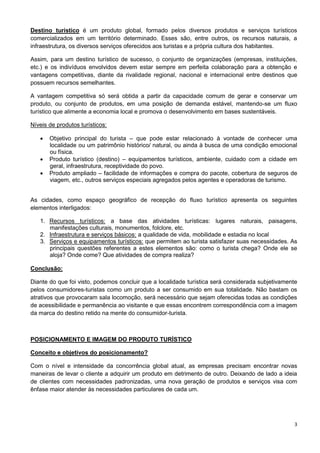 Destino turístico é um produto global, formado pelos diversos produtos e serviços turísticos 
comercializados em um território determinado. Esses são, entre outros, os recursos naturais, a 
infraestrutura, os diversos serviços oferecidos aos turistas e a própria cultura dos habitantes. 
Assim, para um destino turístico de sucesso, o conjunto de organizações (empresas, instituições, 
etc.) e os indivíduos envolvidos devem estar sempre em perfeita colaboração para a obtenção e 
vantagens competitivas, diante da rivalidade regional, nacional e internacional entre destinos que 
possuem recursos semelhantes. 
A vantagem competitiva só será obtida a partir da capacidade comum de gerar e conservar um 
produto, ou conjunto de produtos, em uma posição de demanda estável, mantendo-se um fluxo 
turístico que alimente a economia local e promova o desenvolvimento em bases sustentáveis. 
3 
Níveis de produtos turísticos: 
 Objetivo principal do turista – que pode estar relacionado à vontade de conhecer uma 
localidade ou um patrimônio histórico/ natural, ou ainda à busca de uma condição emocional 
ou física. 
 Produto turístico (destino) – equipamentos turísticos, ambiente, cuidado com a cidade em 
geral, infraestrutura, receptividade do povo. 
 Produto ampliado – facilidade de informações e compra do pacote, cobertura de seguros de 
viagem, etc., outros serviços especiais agregados pelos agentes e operadoras de turismo. 
As cidades, como espaço geográfico de recepção do fluxo turístico apresenta os seguintes 
elementos interligados: 
1. Recursos turísticos: a base das atividades turísticas: lugares naturais, paisagens, 
manifestações culturais, monumentos, folclore, etc. 
2. Infraestrutura e serviços básicos: a qualidade de vida, mobilidade e estadia no local 
3. Serviços e equipamentos turísticos: que permitem ao turista satisfazer suas necessidades. As 
principais questões referentes a estes elementos são: como o turista chega? Onde ele se 
aloja? Onde come? Que atividades de compra realiza? 
Conclusão: 
Diante do que foi visto, podemos concluir que a localidade turística será considerada subjetivamente 
pelos consumidores-turistas como um produto a ser consumido em sua totalidade. Não bastam os 
atrativos que provocaram sala locomoção, será necessário que sejam oferecidas todas as condições 
de acessibilidade e permanência ao visitante e que essas encontrem correspondência com a imagem 
da marca do destino retido na mente do consumidor-turista. 
POSICIONAMENTO E IMAGEM DO PRODUTO TURÍSTICO 
Conceito e objetivos do posicionamento? 
Com o nível e intensidade da concorrência global atual, as empresas precisam encontrar novas 
maneiras de levar o cliente a adquirir um produto em detrimento de outro. Deixando de lado a ideia 
de clientes com necessidades padronizadas, uma nova geração de produtos e serviços visa com 
ênfase maior atender às necessidades particulares de cada um. 
 