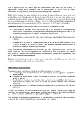 Ante a impossibilidade de produzir produtos personalizados para cada um dos clientes, as 
organizações buscam maior identidade com as necessidades de grupos mais ou menos 
homogêneos de consumidores, para os quais desenvolve produtos específicos. 
Os benefícios obtidos com essa definição de um grupo de consumidores de menor tamanho e 
características mais homogêneas vão desde o desenvolvimento de um elo mais sólido com o 
consumidor a economias de escala e maior eficiência nas ferramentas do composto de marketing, 
tais como: produtos com características próprias e menor diversidade, política de preços adequada à 
realidade dos consumidores, comunicação dirigida e e sistemas de distribuição maximizados. 
4 
O marketing de alvo (focado no público-alvo) é composto por três etapas principais: 
1. Segmentação de mercado: divisão do mercado em grupos menores de compradores com 
necessidades, características e comportamentos diferentes (mas homogêneos entre si) que 
poderiam requerer produtos ou esforços de marketing diferenciados; 
2. Identificação do mercado: escolha do(s) segmento(s) que a organização tenha interessem em 
trabalhar; 
3. Posicionamento de mercado: estabelecimento da posição ou característica competitiva pa´ra 
o produto ou serviço, de maneira única para cada segmento escolhido, desenvolvendo um 
composto de marketing particular para cada caso. 
Assim, o conceito de posicionamento vem da escolha que faz a organização quanto à posição que 
deseja ocupar em cada um dos segmentos que escolheu atuar. Para Phillip Kotler, “é a maneira 
como o produto é definido pelos consumidores em relação às suas características importantes – algo 
que os torne diferentes dos concorrentes”. 
O posicionamento deve representar um valor para o consumidor, um benefício que não é oferecido 
por outros produtos e que tem valor real para o cliente. 
O processo de posicionamento: 
Para se desenvolver o posicionamento de um produto, deve-se levar em conta: 
 A identificação entre as características dos consumidores daquele segmento e os objetivos 
organizacionais; 
 A estratégica organizacional quanto à cobertura do mercado que pretende desenvolver 
(ampla ou restrita); 
 O potencial de resultado esperado de cada segmento e a possibilidade de atender às 
necessidades do negócio por meio do volume de clientes existente nos segmentos 
escolhidos; 
 A disponibilidade de informações precisas disponíveis sobre as características dos diferentes 
segmentos. 
Escolher uma estratégia de posicionamento é encontrar uma ou várias características no mercado 
escolhido e que representem para a organização um diferencial competitivo, isto é, algo que fará com 
que o cliente decida pelo produto dessa organização e não pelo da concorrente. 
Para completar o processo de posicionamento, a comunicação é fundamental para esclarecer o 
consumidor das vantagens escolhidas para a organização e seu produto. 
 