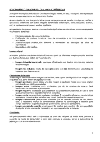 5 
POSICINAMENTO E IMAGEM DE LOCALIDADES TURÍSTRICAS 
A imagem de um produto turístico é uma representação mental, ou seja, o conjunto das impressões 
que as pessoas associam a um determinado destino. 
A comunicação de uma imagem turística é uma mensagem que se espalha por diversas regiões e 
que auxilia, juntamente com outras imagens transmitidas (estereótipos, bens produzidos, eventos, 
etc.), a configurar uma imagem geral da localidade. 
A importância das marcas assume uma relevância significativa nos dias atuais, como consequência 
de uma série de fatores: 
 Internacionalização da economia turística; 
 Proliferação de produtos turísticos, fruto da competição e da incorporação de novas 
tecnologias; 
 Audiovisualização universal, que alimenta o imediatismo da satisfação de todas as 
expectativas; 
 Saturação de informações. 
Imagem global 
A imagem global de um destino turístico forma-se a partir de diferentes imagens parciais, emitidas 
por diversas fontes, que podem ser resumidas em: 
 Imagem induzida (comercial): promovida oficialmente pelo destino, por meio dos esforços 
de comunicação 
 Imagem não-induzida: resulta da exposição geral a todo tipo de informações veiculada pela 
imprensa e no “boca-a-boca”. 
Campanhas de imagem 
As estratégias de campanhas de imagem dos destinos, feita a partir de diagnósticos de imagem junto 
ao público-alvo, parte de seis situações possíveis: 
 Imagem positiva: a cidade possui uma boa imagem e reputação. Nesse caso, basta ampliar 
a divulgação aos públicos desejados. 
 Imagem pobre: localidades pouco conhecidas, por não ter atrativos de impacto. Será 
necessário criar atividades e promovê-las. 
 Imagem negativa: localidades que apresentam ou apresentaram problemas. Só vale a pena 
qualquer campanha se os problemas forem corrigidos. 
 Imagem mista: características positivas e negativas. É necessário reforçar as características 
positivas na comunicação e trabalhar para corrigir (realmente) os pontos negativos. 
 Imagem contraditória: perspectivas diferentes que as pessoas possuem de um mesmo 
local. É necessário reforçar as características positivas na comunicação e trabalhar para 
corrigir (realmente) os pontos negativos que levaram à percepção contraditória. 
 Imagem demasiado atraente: uma imagem tão positiva que o destino não tem capacidade 
de atender a toda a demanda. Necessário um esforço para limitar a visitação. 
Conclusão: 
Um posicionamento eficaz tem a capacidade de criar uma imagem de marca forte, positiva e 
coerente na mente do consumidor e, com isso: estimular a visitação, elevar a auto-estima da 
população local e atrair investimentos. 
 