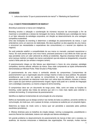 6 
ATIVIDADES 
1. Leitura dos textos “O que é posicionamento de marca?” e “Marketing de Experiência” 
Artigo: O QUE É POSICIONAMENTO DE MARCA? 
Branding é posicionar a marca com inteligência. 
Branding envolve a utilização e coordenação de inúmeros recursos de comunicação a fim de 
maximizar a consistência e clareza da mensagem da marca. Acreditamos que a estratégia de marca 
é um fator relevante da estratégia corporativa, em direção ao desenvolvimento de uma vantagem 
competitiva sustentável. 
Uma das fundações do branding é determinar a estratégia de posicionamento da marca, o qual 
entendemos como um exercício de relatividade. Ele deve equilibrar os dois aspectos de uma marca: 
o emocional (as necessidades e expectativas dos consumidores) e o racional (os objetivos do 
negócio). 
Se você pretende redefinir a competitividade da sua marca no mercado, precisará reposicionar a 
marca. Se você precisa lançar uma nova marca, precisará posicionar a sua oferta de modo que ela 
seja percebida como um valor adicional às ofertas já existentes. Algumas empresas farão isso por 
amor (porque mediram a imagem da marca e perceberam que ela estava se desgastando), enquanto 
outras o farão pela dor (as vendas e margens caíram). 
O posicionamento integra os três fatores que determinam o futuro de uma empresa: estratégia 
competitiva; domínio setorial; atributos da marca. Essa visão compreende as lições brilhantemente 
demonstradas por Michael Porter, Peter Drucker e Philip Kotler. 
O posicionamento de uma marca é conhecido através do compromisso (“compromisso de 
posicionamento”) que a organização assume consigo mesma e todos os seus públicos. No passado 
acreditava-se que o alvo era apenas os consumidores no varejo. Atualmente, as empresas 
aprenderam que precisam se relacionar muito bem com vários tipos de públicos, inclusive o interno, 
sem o apoio do qual nenhum posicionamento vingará. Agora você pode ver o sentido de integração 
com a estratégia corporativa, ou mesmo a lógica do termo branding. 
O compromisso deve ser um documento de longo prazo. Aliás, como em todas as funções do 
branding, cuidar apenas das metas da semana que vem é o meio mais rápido para violentar o 
contexto de branding. O compromisso de posicionamento: 
Identifica os objetivos fundamentais de comunicação de uma empresa; 
Define as impressões que se deseja construir nas mentes de todos os públicos, provendo sentido na 
comunicação, de modo que, com o passar do tempo, a empresa se sustente por um propósito lógico; 
Determina as bases do modo como a marca quer ser percebida e associada pelos públicos 
escolhidos (prioritários); 
4. Oferece diretrizes para os trabalhos de criação (design, naming e propaganda), possibilitando o 
exercício flexível da criatividade, todavia com atenção aos fatores estratégicos. 
Um grande problema no desenvolvimento do posicionamento de marcas é lidar com o excesso, ou 
ausência, de recursos emocionais e intelectuais das organizações. Por exemplo, muitas marcas 
 