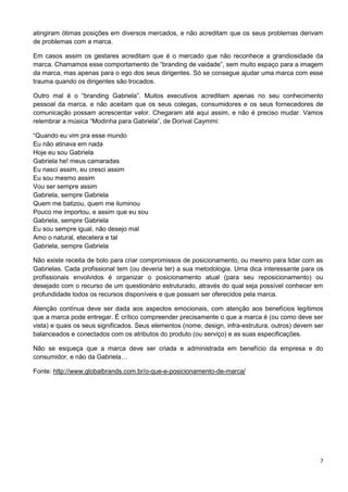 atingiram ótimas posições em diversos mercados, e não acreditam que os seus problemas derivam 
de problemas com a marca. 
Em casos assim os gestares acreditam que é o mercado que não reconhece a grandiosidade da 
marca. Chamamos esse comportamento de “branding de vaidade”, sem muito espaço para a imagem 
da marca, mas apenas para o ego dos seus dirigentes. Só se consegue ajudar uma marca com esse 
trauma quando os dirigentes são trocados. 
Outro mal é o “branding Gabriela”. Muitos executivos acreditam apenas no seu conhecimento 
pessoal da marca, e não aceitam que os seus colegas, consumidores e os seus fornecedores de 
comunicação possam acrescentar valor. Chegaram até aqui assim, e não é preciso mudar. Vamos 
relembrar a música “Modinha para Gabriela”, de Dorival Caymmi: 
7 
“Quando eu vim pra esse mundo 
Eu não atinava em nada 
Hoje eu sou Gabriela 
Gabriela he! meus camaradas 
Eu nasci assim, eu cresci assim 
Eu sou mesmo assim 
Vou ser sempre assim 
Gabriela, sempre Gabriela 
Quem me batizou, quem me iluminou 
Pouco me importou, e assim que eu sou 
Gabriela, sempre Gabriela 
Eu sou sempre igual, não desejo mal 
Amo o natural, etecetera e tal 
Gabriela, sempre Gabriela 
Não existe receita de bolo para criar compromissos de posicionamento, ou mesmo para lidar com as 
Gabrielas. Cada profissional tem (ou deveria ter) a sua metodologia. Uma dica interessante para os 
profissionais envolvidos é organizar o posicionamento atual (para seu reposicionamento) ou 
desejado com o recurso de um questionário estruturado, através do qual seja possível conhecer em 
profundidade todos os recursos disponíveis e que possam ser oferecidos pela marca. 
Atenção contínua deve ser dada aos aspectos emocionais, com atenção aos benefícios legítimos 
que a marca pode entregar. É crítico compreender precisamente o que a marca é (ou como deve ser 
vista) e quais os seus significados. Seus elementos (nome, design, infra-estrutura, outros) devem ser 
balanceados e conectados com os atributos do produto (ou serviço) e as suas especificações. 
Não se esqueça que a marca deve ser criada e administrada em benefício da empresa e do 
consumidor, e não da Gabriela… 
Fonte: http://www.globalbrands.com.br/o-que-e-posicionamento-de-marca/ 
 